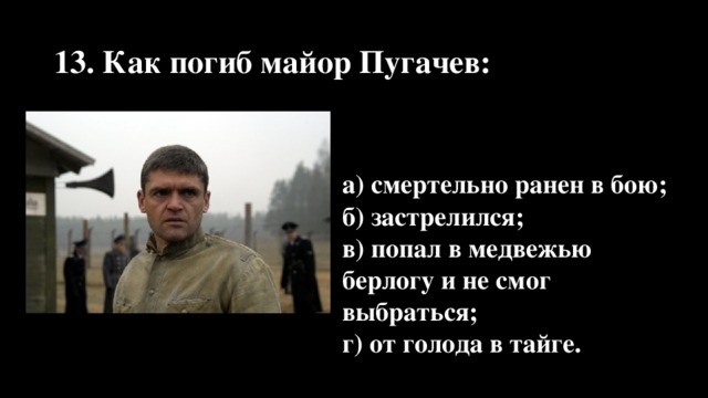 13. Как погиб майор Пугачев: а) смертельно ранен в бою; б) застрелился; в) попал в медвежью берлогу и не смог выбраться; г) от голода в тайге.