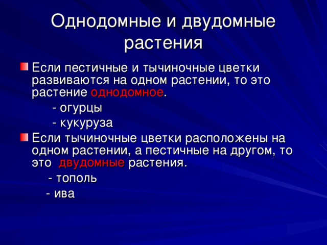 Однодомные и двудомные растения Если пестичные и тычиночные цветки развиваются на одном растении, то это растение однодомное .   - огурцы    - кукуруза Если тычиночные цветки расположены на одном растении, а пестичные на другом, то это двудомные растения.  - тополь   - ива