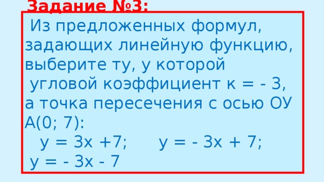 Задание №3:  Из предложенных формул, задающих линейную функцию, выберите ту, у которой  угловой коэффициент к = - 3, а точка пересечения с осью ОУ А(0; 7):     у = 3х +7;      у = - 3х + 7;      у = - 3х - 7  