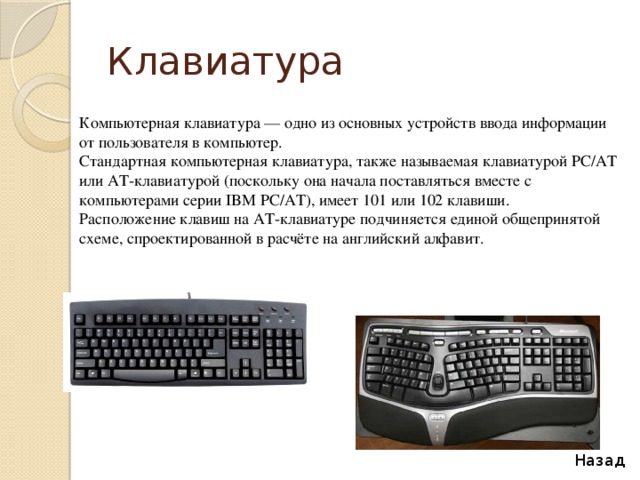 Клавиатура Компьютерная клавиатура — одно из основных устройств ввода информации от пользователя в компьютер. Стандартная компьютерная клавиатура, также называемая клавиатурой PC/AT или AT-клавиатурой (поскольку она начала поставляться вместе с компьютерами серии IBM PC/AT), имеет 101 или 102 клавиши. Расположение клавиш на AT-клавиатуре подчиняется единой общепринятой схеме, спроектированной в расчёте на английский алфавит. Назад