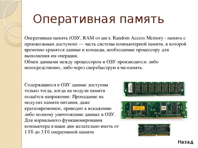 Оперативная память Оперативная память (ОЗУ, RAM от англ. Random Access Memory - память с произвольным доступом) — часть системы компьютерной памяти, в которой временно хранятся данные и команды, необходимые процессору для выполнения им операции. Обмен данными между процессором и ОЗУ производится: либо непосредственно, либо через сверхбыструю кэш-память. Содержащиеся в ОЗУ данные доступны только тогда, когда на модули памяти подаётся напряжение. Пропадание на модулях памяти питания, даже кратковременное, приводит к искажению либо полному уничтожению данных в ОЗУ. Для нормального функционирования компьютера в наши дни желательно иметь от 1 Гб до 3 Гб оперативной памяти Назад