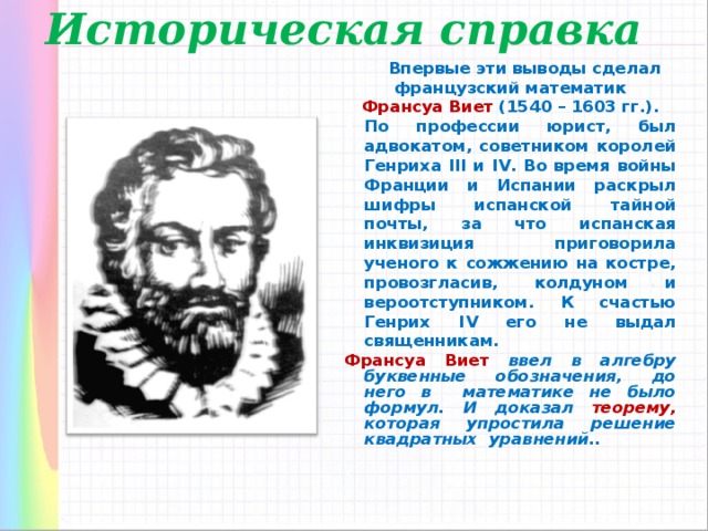 Историческая справка  Впервые эти выводы сделал французский математик Франсуа Виет (1540 – 1603 гг.). По профессии юрист, был адвокатом, советником королей Генриха III и IV. Во время войны Франции и Испании раскрыл шифры испанской тайной почты, за что испанская инквизиция приговорила ученого к сожжению на костре, провозгласив, колдуном и вероотступником. К счастью Генрих IV его не выдал священникам. Франсуа Виет ввел в алгебру  буквенные обозначения, до него в  математике не было формул. И доказал теорему, которая упростила решение квадратных уравнений..