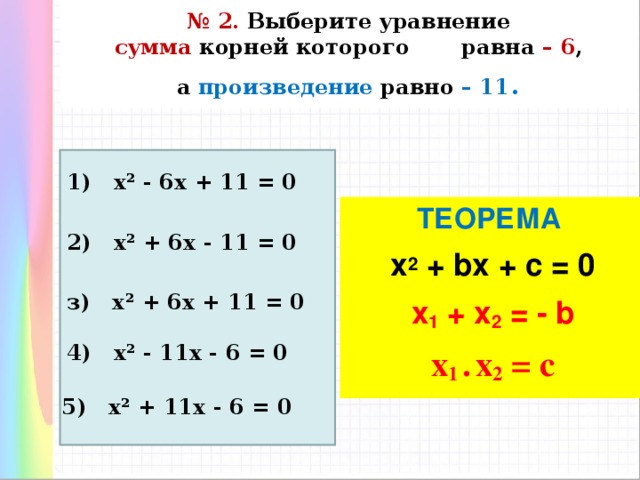 № 2. Выберите уравнение   сумма корней которого равна – 6 ,  а произведение равно – 11 . 1) х² - 6х + 11 = 0 ТЕОРЕМА  х 2 + bx + c = 0 x 1 + x 2 = - b x 1 • x 2 = c  2) х² + 6х - 11 = 0 з) х² + 6х + 11 = 0 4) х² - 11х - 6 = 0 5) х² + 11х - 6 = 0