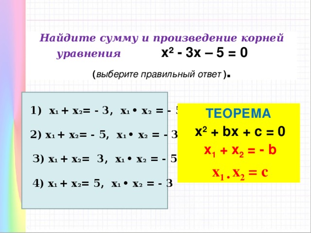 Найдите сумму и произведение корней уравнения х² - 3х – 5 = 0  ( выберите правильный ответ ) . 1) х 1 + х 2 = - 3, х 1 • х 2 = - 5 ТЕОРЕМА  х 2 + bx + c = 0 x 1 + x 2 = - b x 1 • x 2 = c  2) х 1 + х 2 = - 5, х 1 • х 2 = - 3 З) х 1 + х 2 = 3, х 1 • х 2 = - 5 4) х 1 + х 2 = 5, х 1 • х 2 = - 3