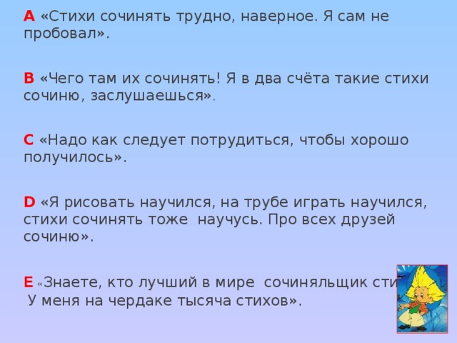 А  «Стихи сочинять трудно, наверное. Я сам не пробовал». В «Чего там их сочинять! Я в два счёта такие стихи сочиню, заслушаешься» . С «Надо как следует потрудиться, чтобы хорошо получилось». D «Я рисовать научился, на трубе играть научился, стихи сочинять тоже научусь. Про всех друзей сочиню». Е « Знаете, кто лучший в мире сочиняльщик стихов?  У меня на чердаке тысяча стихов».