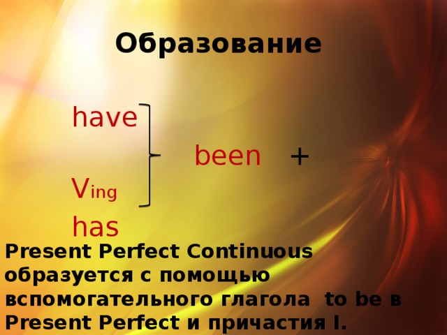 Образование have  been + V ing has Present Perfect Continuous образуется с помощью вспомогательного глагола to be в Present Perfect и причастия I.