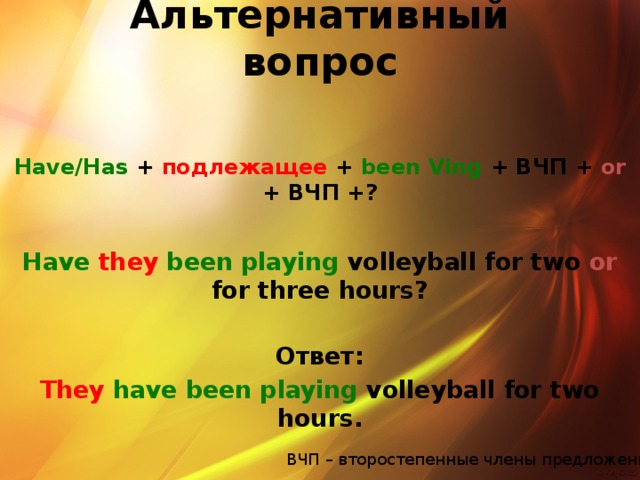 Альтернативный вопрос Have/Has +  подлежащее + been Ving + ВЧП + or + ВЧП +?  Have they  been playing volleyball for two or for three hours?  Ответ: They  have been playing volleyball for two hours.  ВЧП – второстепенные члены предложения
