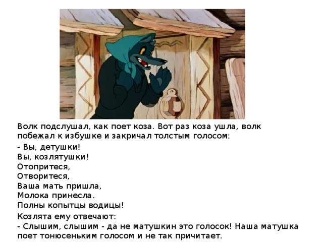 Волк подслушал, как поет коза. Вот раз коза ушла, волк побежал к избушке и закричал толстым голосом: - Вы, детушки!  Вы, козлятушки!  Отопритеся,  Отворитеся,  Ваша мать пришла,  Молока принесла.  Полны копытцы водицы! Козлята ему отвечают:  - Слышим, слышим - да не матушкин это голосок! Наша матушка поет тонюсеньким голосом и не так причитает.