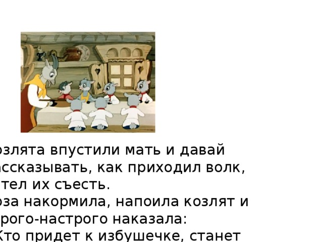 Козлята впустили мать и давай рассказывать, как приходил волк, хотел их съесть.  Коза накормила, напоила козлят и строго-настрого наказала:  - Кто придет к избушечке, станет проситься толстым голосом да не переберет всего, что я вам причитываю, - дверь не отворяйте, никого не впускайте.