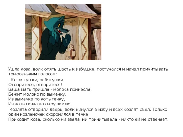 Ушла коза, волк опять шасть к избушке, постучался и начал причитывать тонюсеньким голосом: - Козлятушки, ребятушки!  Отопритеся, отворитеся!  Ваша мать пришла - молока принесла;  Бежит молоко по вымечку,  Из вымечка по копытечку,  Из копытечка во сыру землю!   Козлята отворили дверь, волк кинулся в избу и всех козлят съел. Только один козленочек схоронился в печке.  Приходит коза; сколько ни звала, ни причитывала - никто ей не отвечает.