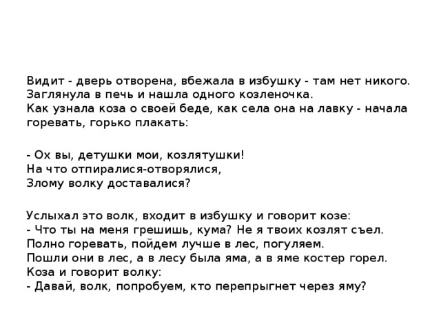 Видит - дверь отворена, вбежала в избушку - там нет никого. Заглянула в печь и нашла одного козленочка.  Как узнала коза о своей беде, как села она на лавку - начала горевать, горько плакать: - Ох вы, детушки мои, козлятушки!  На что отпиралися-отворялися,  Злому волку доставалися? Услыхал это волк, входит в избушку и говорит козе:  - Что ты на меня грешишь, кума? Не я твоих козлят съел. Полно горевать, пойдем лучше в лес, погуляем.  Пошли они в лес, а в лесу была яма, а в яме костер горел. Коза и говорит волку:  - Давай, волк, попробуем, кто перепрыгнет через яму?