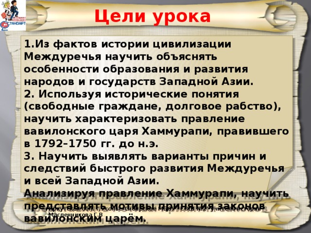 Цели урока 1.Из фактов истории цивилизации Междуречья научить объяснять особенности образования и развития народов и государств Западной Азии. 2. Используя исторические понятия (свободные граждане, долговое рабство), научить характеризовать правление вавилонского царя Хаммурапи, правившего в 1792–1750 гг. до н.э. 3. Научить выявлять варианты причин и следствий быстрого развития Междуречья и всей Западной Азии. Анализируя правление Хаммурапи, научить представлять мотивы принятия законов вавилонским царём. Иркутская обл. г.Усолье-Сибирское МБОУ 