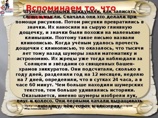 Вспоминаем то, что знаем Шумеры первыми придумали, как записать слова и мысли. Сначала они это делали при помощи рисунков. Потом рисунки превратились в значки. Их наносили на сырую глиняную дощечку, и значки были похожи на маленькие клинышки. Поэтому такое письмо назвали клинописью. Когда учёным удалось прочесть дощечки с клинописью, то оказалось, что тысячи лет тому назад шумеры знали математику и астрономию. Их жрецы уже тогда наблюдали за Солнцем и звёздами со священных башен-храмов зиккуратов. Они подсчитали, сколько в году дней, разделили год на 12 месяцев, неделю на 7 дней, определили, что в сутках 24 часа, а в часе 60 минут. Чем больше находили шумерских текстов, тем больше удивлялись историки. Оказывается, именно шумеры изобрели лук, плуг и колесо. Они первыми начали выращивать пшеницу, лён, горох и виноград. Иркутская обл. г.Усолье-Сибирское МБОУ 