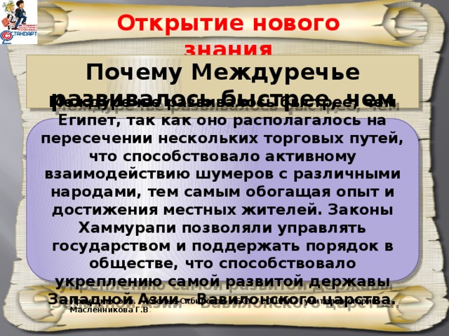 Открытие нового знания Почему Междуречье развивалось быстрее, чем Египет?   Междуречье развивалось быстрее, чем Египет, так как оно располагалось на пересечении нескольких торговых путей, что способствовало активному взаимодействию шумеров с различными народами, тем самым обогащая опыт и достижения местных жителей. Законы Хаммурапи позволяли управлять государством и поддержать порядок в обществе, что способствовало укреплению самой развитой державы Западной Азии – Вавилонского царства. Иркутская обл. г.Усолье-Сибирское МБОУ 