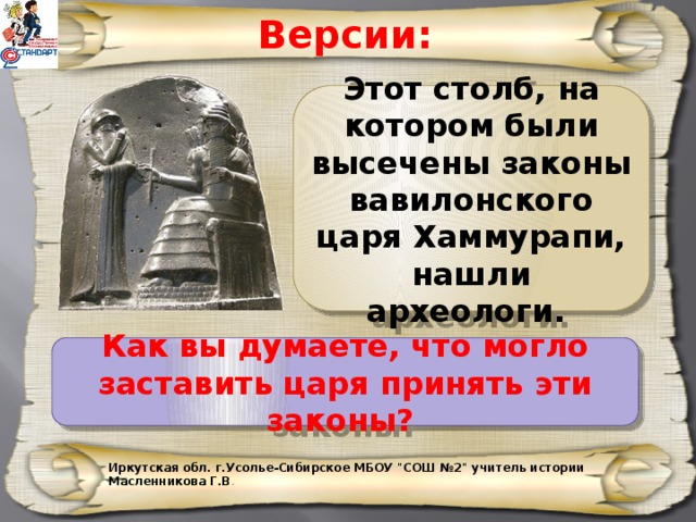 Версии: Этот столб, на котором были высечены законы вавилонского царя Хаммурапи, нашли археологи. Как вы думаете, что могло заставить царя принять эти законы? Иркутская обл. г.Усолье-Сибирское МБОУ 