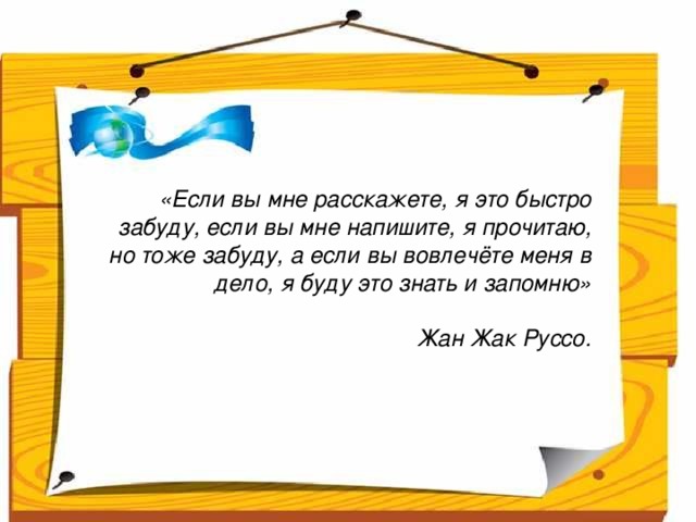 Народ, который думает на один год вперёд - выращивает хлеб.  Народ, который думает на 10 лет вперёд - выращивает сад.  Народ, который думает на 100 лет вперёд - выращивает молодое поколение.      «Если вы мне расскажете, я это быстро забуду, если вы мне напишите, я прочитаю, но тоже забуду, а если вы вовлечёте меня в дело, я буду это знать и запомню»  Жан Жак Руссо.