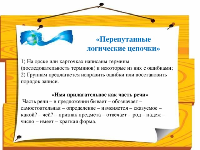 «Перепутанные логические цепочки» 1) На доске или карточках написаны термины (последовательность терминов) и некоторые из них с ошибками; 2) Группам предлагается исправить ошибки или восстановить порядок записи.    «Имя прилагательное как часть речи»   Часть речи – в предложении бывает – обозначает – самостоятельная – определение – изменяется – сказуемое – какой? – чей? – признак предмета – отвечает – род – падеж – число – имеет – краткая форма.