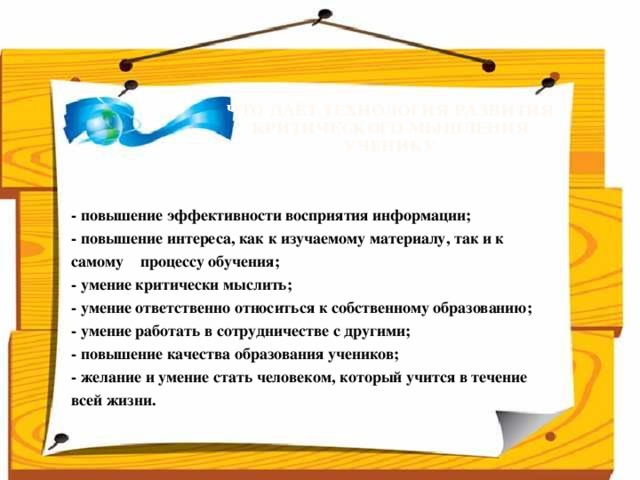 Что даёт технология развития  критического мышления  ученику      - повышение эффективности восприятия информации;  - повышение интереса, как к изучаемому материалу, так и к самому процессу обучения;  - умение критически мыслить;  - умение ответственно относиться к собственному образованию;  - умение работать в сотрудничестве с другими;  - повышение качества образования учеников;  - желание и умение стать человеком, который учится в течение всей жизни.