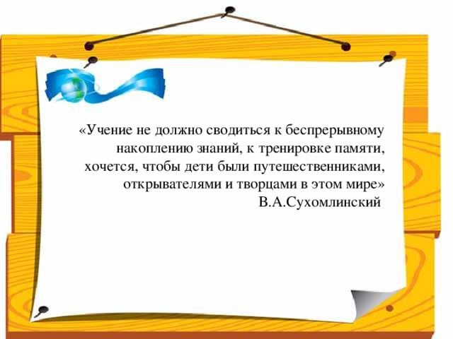 Народ, который думает на один год вперёд - выращивает хлеб.  Народ, который думает на 10 лет вперёд - выращивает сад.  Народ, который думает на 100 лет вперёд - выращивает молодое поколение.      «Учение не должно сводиться к беспрерывному накоплению знаний, к тренировке памяти, хочется, чтобы дети были путешественниками, открывателями и творцами в этом мире»  В.А.Сухомлинский