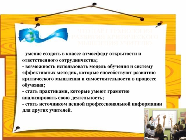 Что даёт технология развития критического мышления учителю   - умение создать в классе атмосферу открытости и ответственного сотрудничества;  - возможность использовать модель обучения и систему эффективных методик, которые способствуют развитию критического мышления и самостоятельности в процессе обучения;  - стать практиками, которые умеют грамотно анализировать свою деятельность;  - стать источником ценной профессиональной информации для других учителей.