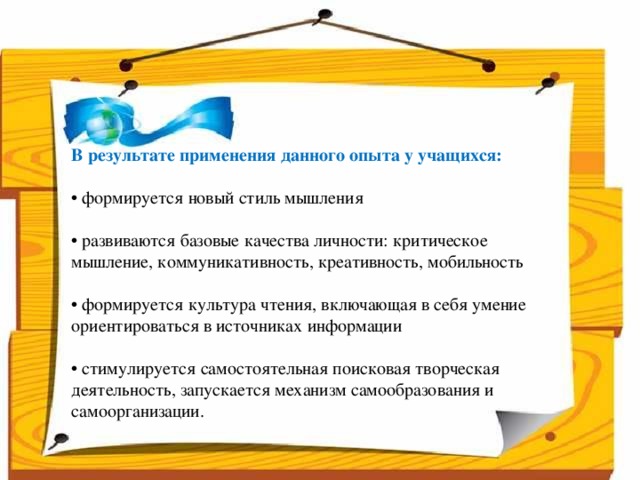 Народ, который думает на один год вперёд - выращивает хлеб.  Народ, который думает на 10 лет вперёд - выращивает сад.  Народ, который думает на 100 лет вперёд - выращивает молодое поколение.      В результате применения данного опыта у учащихся:  • формируется новый стиль мышления • развиваются базовые качества личности: критическое мышление, коммуникативность, креативность, мобильность • формируется культура чтения, включающая в себя умение ориентироваться в источниках информации • стимулируется самостоятельная поисковая творческая деятельность, запускается механизм самообразования и самоорганизации.