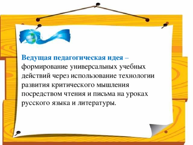 Народ, который думает на один год вперёд - выращивает хлеб.  Народ, который думает на 10 лет вперёд - выращивает сад.  Народ, который думает на 100 лет вперёд - выращивает молодое поколение.      Ведущая педагогическая идея – формирование универсальных учебных действий через использование технологии развития критического мышления посредством чтения и письма на уроках русского языка и литературы.