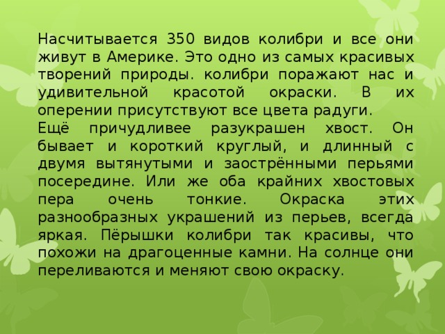 Насчитывается 350 видов колибри и все они живут в Америке. Это одно из самых красивых творений природы. колибри поражают нас и удивительной красотой окраски. В их оперении присутствуют все цвета радуги.  Ещё причудливее разукрашен хвост. Он бывает и короткий круглый, и длинный с двумя вытянутыми и заострёнными перьями посередине. Или же оба крайних хвостовых пера очень тонкие. Окраска этих разнообразных украшений из перьев, всегда яркая. Пёрышки колибри так красивы, что похожи на драгоценные камни. На солнце они переливаются и меняют свою окраску.