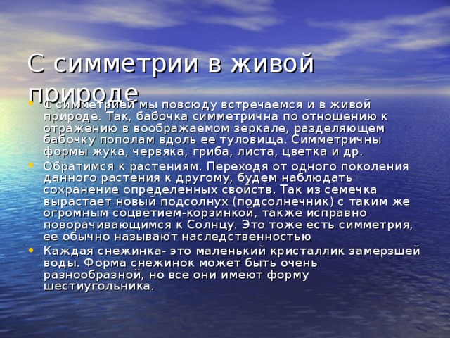 С  симметрии в живой природе С симметрией мы повсюду встречаемся и в живой природе. Так, бабочка симметрична по отношению к отражению в воображаемом зеркале, разделяющем бабочку пополам вдоль ее туловища. Симметричны формы жука, червяка, гриба, листа, цветка и др. Обратимся к растениям. Переходя от одного поколения данного растения к другому, будем наблюдать сохранение определенных свойств. Так из семечка вырастает новый подсолнух (подсолнечник) с таким же огромным соцветием-корзинкой, также исправно поворачивающимся к Солнцу. Это тоже есть симметрия, ее обычно называют наследственностью Каждая снежинка- это маленький кристаллик замерзшей воды. Форма снежинок может быть очень разнообразной, но все они имеют форму шестиугольника.