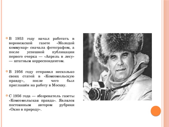 В 1953 году начал работать в воронежской газете «Молодой коммунар» сначала фотографом, а после успешной публикации первого очерка — «Апрель в лесу» — штатным корреспондентом.   В 1956 году отправил несколько своих статей в «Комсомольскую правду», после чего был приглашён на работу в Москву.   С 1956 года — обозреватель газеты «Комсомольская правда». Являлся постоянным автором рубрики «Окно в природу».