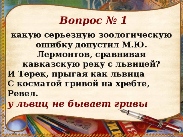 Вопрос № 1 какую серьезную зоологическую ошибку допустил М.Ю. Лермонтов, сравнивая кавказскую реку с львицей? И Терек, прыгая как львица С косматой гривой на хребте, Ревел. у львиц не бывает гривы