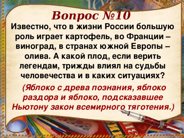 Вопрос №10 Известно, что в жизни России большую роль играет картофель, во Франции – виноград, в странах южной Европы – олива. А какой плод, если верить легендам, трижды влиял на судьбы человечества и в каких ситуациях?  (Яблоко с древа познания, яблоко раздора и яблоко, подсказавшее Ньютону закон всемирного тяготения.)