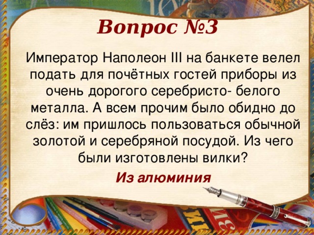 Вопрос №3 Император Наполеон III на банкете велел подать для почётных гостей приборы из очень дорогого серебристо- белого металла. А всем прочим было обидно до слёз: им пришлось пользоваться обычной золотой и серебряной посудой. Из чего были изготовлены вилки? Из алюминия