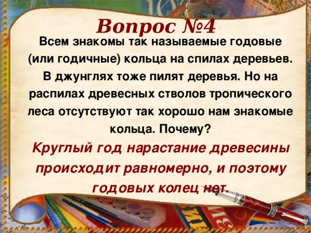 Вопрос №4 Всем знакомы так называемые годовые (или годичные) кольца на спилах деревьев. В джунглях тоже пилят деревья. Но на распилах древесных стволов тропического леса отсутствуют так хорошо нам знакомые кольца. Почему? Круглый год нарастание древесины происходит равномерно, и поэтому годовых колец нет.