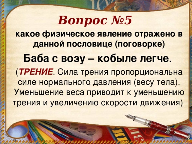 Вопрос №5 какое физическое явление отражено в данной пословице (поговорке) Баба с возу – кобыле легче . ( ТРЕНИЕ . Сила трения пропорциональна силе нормального давления (весу тела). Уменьшение веса приводит к уменьшению трения и увеличению скорости движения)