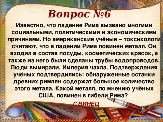 Вопрос №6 Известно, что падение Рима вызвано многими социальными, политическими и экономическими причинами. Но американские учёные – токсикологи считают, что в падении Рима повинен металл. Он входил в состав посуды, косметических красок, а также из него были сделаны трубы водопроводов. Люди вымирали. Империя чахла. Подтверждения учёных подтвердились: обнаруженные останки древних римлян содержат большое количество этого метала. Какой металл, по мнению учёных США, повинен в гибели Рима?  СВИНЕЦ