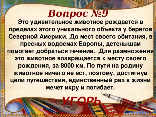 Вопрос №9 Это удивительное животное рождается в пределах этого уникального объекта у берегов Северной Америки. До мест своего обитания, в пресных водоемах Европы, детенышам помогает добраться течение. Для размножения это животное возвращается к месту своего рождения, за 8000 км. По пути на родину животное ничего не ест, поэтому, достигнув цели путешествия, единственный раз в жизни мечет икру и погибает. УГОРЬ