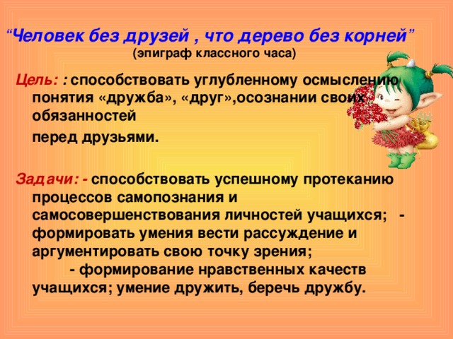 “ Человек без друзей , что дерево без корней ”   (эпиграф классного часа) Цель:  : способствовать углубленному осмыслению понятия «дружба», «друг»,осознании своих обязанностей  перед друзьями.  Задачи: - способствовать успешному протеканию процессов самопознания и самосовершенствования личностей учащихся; - формировать умения вести рассуждение и аргументировать свою точку зрения; - формирование нравственных качеств учащихся; умение дружить, беречь дружбу.