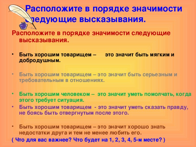 Расположите в порядке значимости следующие высказывания.   Расположите в порядке значимости следующие высказывания.  Быть хорошим товарищем – это значит быть мягким и добродушным.  Быть хорошим товарищем – это значит быть серьезным и требовательным в отношениях.  Быть хорошим человеком – это значит уметь помолчать, когда этого требует ситуация. Быть хорошим товарищем - это значит уметь сказать правду, не боясь быть отвергнутым после этого.  Быть хорошим товарищем – это значит хорошо знать недостатки друга и тем не менее любить его. ( Что для вас важнее? Что будет на 1, 2, 3, 4, 5-м месте? )