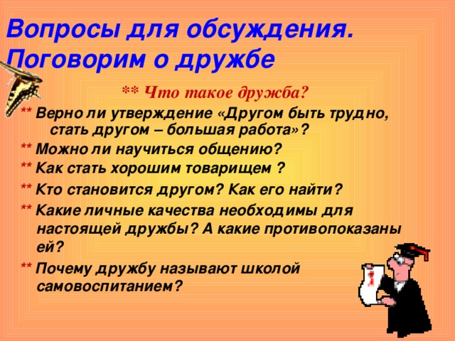 Вопросы для обсуждения.  Поговорим о дружбе  ** Что такое дружба? ** Верно ли утверждение «Другом быть трудно, стать другом – большая работа»? ** Можно ли научиться общению? ** Как стать хорошим товарищем ? ** Кто становится другом? Как его найти? ** Какие личные качества необходимы для настоящей дружбы? А какие противопоказаны ей? ** Почему дружбу называют школой самовоспитанием?