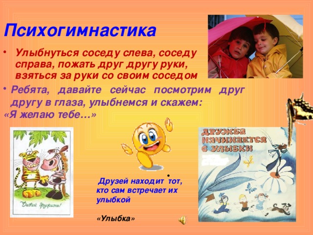 Психогимнастика Улыбнуться соседу слева, соседу справа, пожать друг другу руки, взяться за руки со своим соседом Ребята, давайте сейчас посмотрим друг другу в глаза, улыбнемся и скажем: «Я желаю тебе…»  Друзей находит тот, кто сам встречает их улыбкой  «Улыбка»