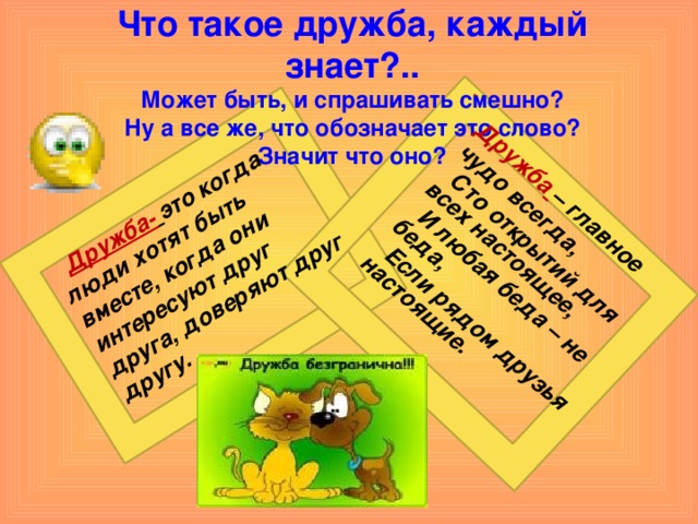 Дружба-  это когда люди хотят быть вместе, когда они интересуют друг друга, доверяют друг другу.   Дружба  – главное чудо всегда,  Сто открытий для всех настоящее,  И любая беда – не беда,  Если рядом друзья настоящие. Что такое дружба, каждый знает?..  Может быть, и спрашивать смешно?  Ну а все же, что обозначает это слово?  Значит что оно?