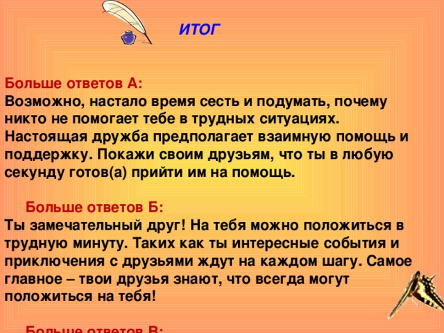 ИТОГ    Больше ответов А: Возможно, настало время сесть и подумать, почему никто не помогает тебе в трудных ситуациях. Настоящая дружба предполагает взаимную помощь и поддержку. Покажи своим друзьям, что ты в любую секунду готов(а) прийти им на помощь.  Больше ответов Б: Ты замечательный друг! На тебя можно положиться в трудную минуту. Таких как ты интересные события и приключения с друзьями ждут на каждом шагу. Самое главное – твои друзья знают, что всегда могут положиться на тебя!  Больше ответов В: Ты беспокоишься о своих друзьях, особенно когда они оказываются в сложной ситуации, но дружба – это не только приятное времяпрепровождение. Твои друзья должны быть уверены, что всегда могут рассчитывать на твою помощь. У тебя большие задатки. Чтобы стать настоящим другом, подумай о том, как их реализовать.