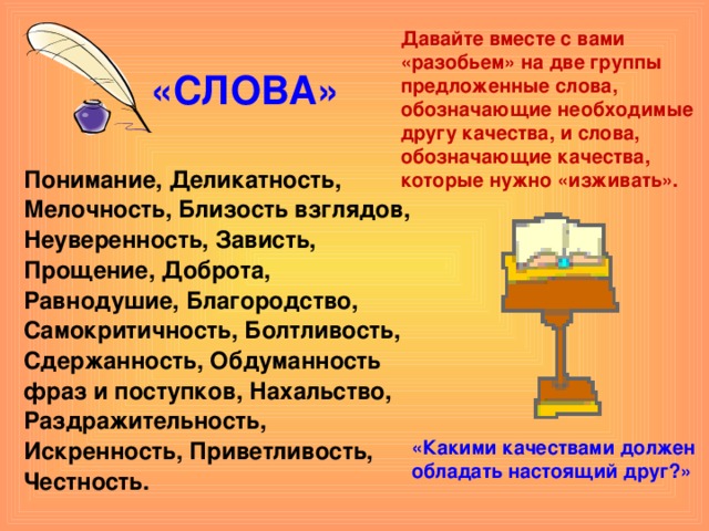 Давайте вместе с вами «разобьем» на две группы предложенные слова, обозначающие необходимые другу качества, и слова, обозначающие качества, которые нужно «изживать». «СЛОВА» Понимание, Деликатность, Мелочность, Близость взглядов, Неуверенность, Зависть, Прощение, Доброта, Равнодушие, Благородство, Самокритичность, Болтливость, Сдержанность, Обдуманность фраз и поступков, Нахальство, Раздражительность, Искренность, Приветливость, Честность.  «Какими качествами должен обладать настоящий друг?»