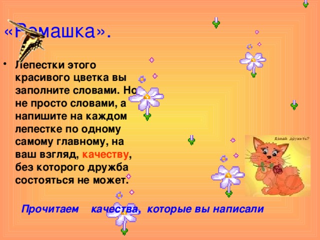 «Ромашка». Лепестки этого красивого цветка вы заполните словами. Но не просто словами, а напишите на каждом лепестке по одному самому главному, на ваш взгляд, качеству , без которого дружба состояться не может.  Прочитаем качества, которые вы написали