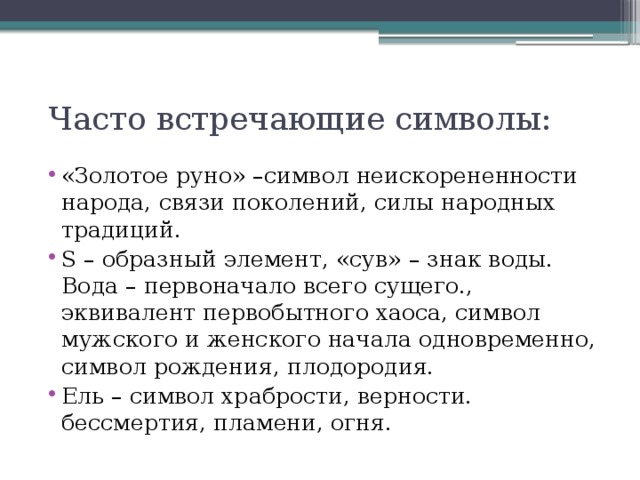 Часто встречающие символы: «Золотое руно» –символ неискорененности народа, связи поколений, силы народных традиций. S – образный элемент, «сув» – знак воды. Вода – первоначало всего сущего., эквивалент первобытного хаоса, символ мужского и женского начала одновременно, символ рождения, плодородия. Ель – символ храбрости, верности. бессмертия, пламени, огня.