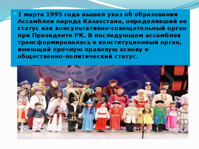 1 марта 1995 года вышел указ об образовании Ассамблеи народа Казахстана, определивший ее статус как консультативно-совещательный орган при Президенте РК. В последующем ассамблея трансформировалась в конституционный орган, имеющий прочную правовую основу и общественно-политический статус.