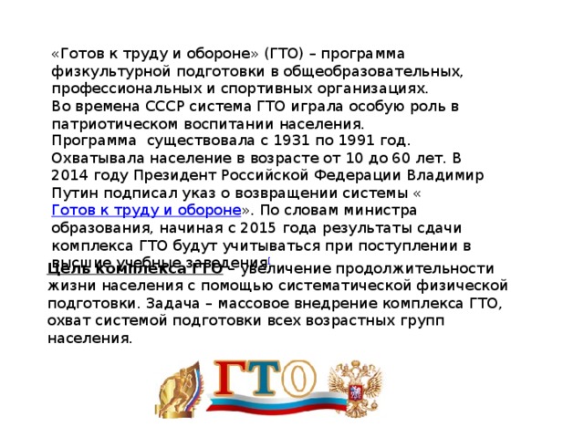 «Готов к труду и обороне» (ГТО) – программа физкультурной подготовки в общеобразовательных, профессиональных и спортивных организациях. Во времена СССР система ГТО играла особую роль в патриотическом воспитании населения. Программа  существовала с 1931 по 1991 год. Охватывала население в возрасте от 10 до 60 лет. В 2014 году Президент Российской Федерации Владимир Путин подписал указ о возвращении системы « Готов к труду и обороне ». По словам министра образования, начиная с 2015 года результаты сдачи комплекса ГТО будут учитываться при поступлении в высшие учебные заведения [ Цель комплекса ГТО  – увеличение продолжительности жизни населения с помощью систематической физической подготовки. Задача – массовое внедрение комплекса ГТО, охват системой подготовки всех возрастных групп населения.