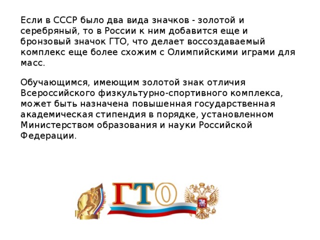 Если в СССР было два вида значков - золотой и серебряный, то в России к ним добавится еще и бронзовый значок ГТО, что делает воссоздаваемый комплекс еще более схожим с Олимпийскими играми для масс. Обучающимся, имеющим золотой знак отличия Всероссийского физкультурно-спортивного комплекса, может быть назначена повышенная государственная академическая стипендия в порядке, установленном Министерством образования и науки Российской Федерации.