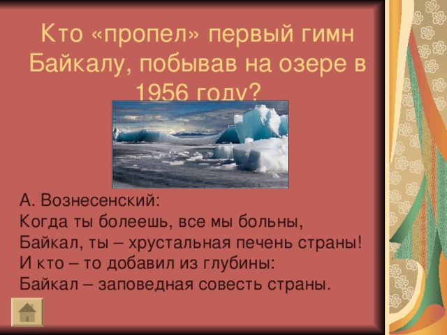 Кто «пропел» первый гимн Байкалу, побывав на озере в 1956 году? А. Вознесенский: Когда ты болеешь, все мы больны, Байкал, ты – хрустальная печень страны! И кто – то добавил из глубины: Байкал – заповедная совесть страны.