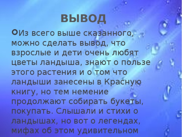 Из всего выше сказанного, можно сделать вывод, что взрослые и дети очень любят цветы ландыша, знают о пользе этого растения и о том что ландыши занесены в Красную книгу, но тем немение продолжают собирать букеты, покупать. Слышали и стихи о ландышах, но вот о легендах, мифах об этом удивительном растении не слышали, как и о праздниках и гуляньях в его четь.